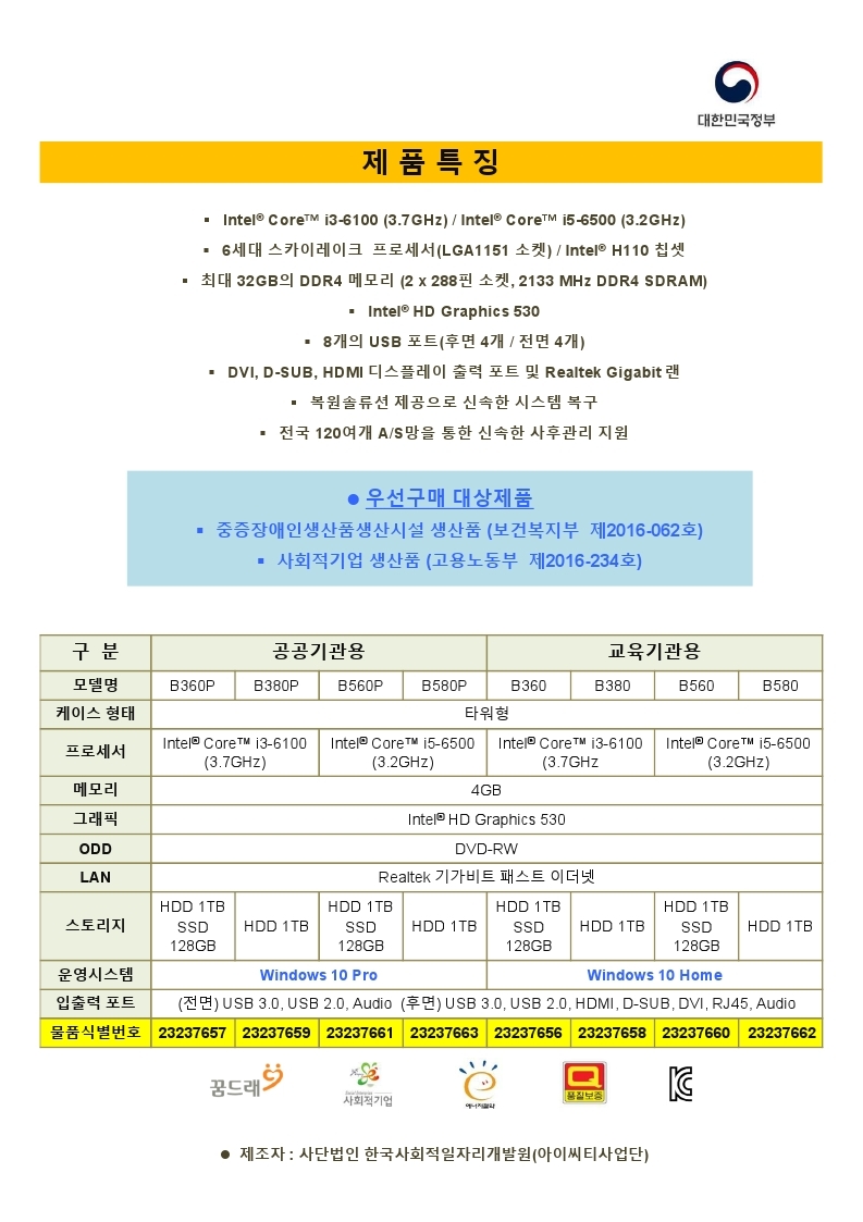데스크톱컴퓨터 조달 등록 제품 안내, 중증장애인생산품  (보건복지부 제2016-062호), 사회적기업 생산품(고용노동부 제2016-234호) 사단법인 한국사회적일자리개발원, 제품특징 -IntelCOre 타워형 / i3-6100(3.7GHz) 또는 i5-6500(3.2GHz) / 6세대 스카이레이크 프로세서(LGA1151소켓),H110 칩셋 /최대 32GB의 DDR4 메모리(2*228핀소켓, 2133MHZ DDR4 SDRAM)/INTEL HDGRAPHICS530/ 8개의 USB포트(후면4개/전면4개) /DVI,SDUB,HDMI디스플레이 출력 포트 및 REALTEK GIGABIT 랜/ 복원솔루션 제공으로 신속한 시스템 복구 / 전국 120여개 AS망을 통한 신속한 사후관리 지원 , 제조자: 사단법인 한국사회적일자리개발원(아이씨티사업단)