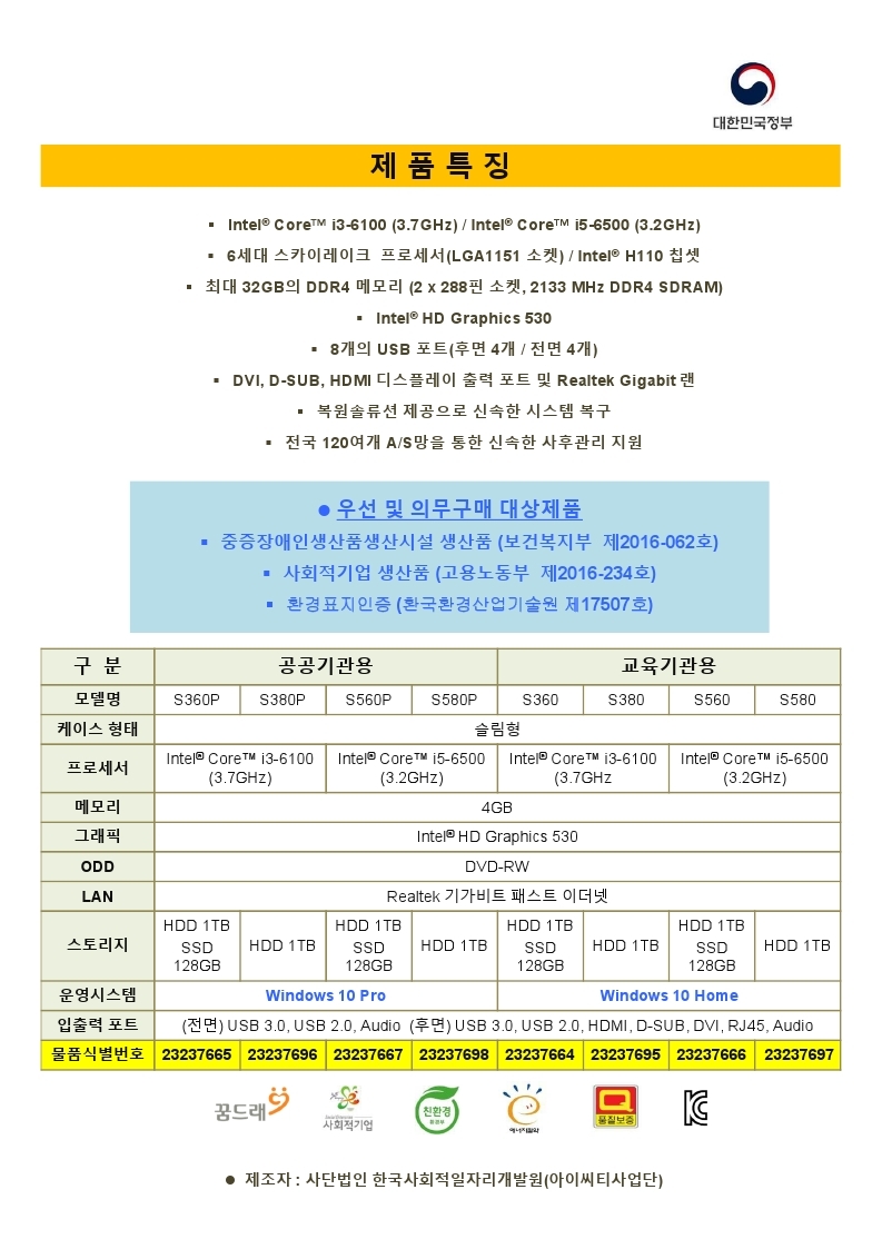데스크톱컴퓨터 조달 등록 제품 안내, 중증장애인생산품  (보건복지부 제2016-062호), 사회적기업 생산품(고용노동부 제2016-234호) 사단법인 한국사회적일자리개발원, 제품특징 -IntelCOre 타워형 / i3-6100(3.7GHz) 또는 i5-6500(3.2GHz) / 6세대 스카이레이크 프로세서(LGA1151소켓),H110 칩셋 /최대 32GB의 DDR4 메모리(2*228핀소켓, 2133MHZ DDR4 SDRAM)/INTEL HDGRAPHICS530/ 8개의 USB포트(후면4개/전면4개) /DVI,SDUB,HDMI디스플레이 출력 포트 및 REALTEK GIGABIT 랜/ 복원솔루션 제공으로 신속한 시스템 복구 / 전국 120여개 AS망을 통한 신속한 사후관리 지원 , 제조자: 사단법인 한국사회적일자리개발원(아이씨티사업단)