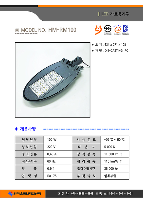 크기 634곱하기271곱하기108, 재질 : DIE-CASTING,PC, 제품사양 정격전력 100와트, 사용온도 영하 20도부터 영상 50도까지, 전격전압 220볼트, 색온도 5000K, 전격전류0.45암페어, 정격광속 11500루멘 이상, 정격주파수 60헤르쯔, 정격광속 115와트당루멘이상, 역률 0.9이상, 정격수명시간 35000시간, 연색성 Ra.75이상, 부착방식 암취부형, 한마음직업재활센터 전화07088666868 팩스05042011051
