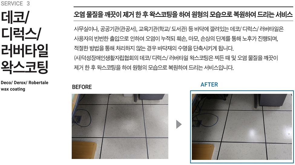 서비스 3, 데코/디럭시/러버타일 왁스코팅, 오염 물질을 깨끗이 제거 한 후 왁스코팅을 하여 원형의 모습을 복원하여 드리는 서비스, 사무실이나, 공공기관(관공서), 교육기관(학교/도서관) 등 바닥에 깔려있는 데코/디럭스/러버타일은 사용자의 빈번한 출입으로 인하여 오염이 누적되 훼손, 마모, 손상의 단계를 통해 노후가 진행되며, 적절한 방법을 통해 처리하지 않는 경우 바닥재의 수명을 단축시키게 됩니다. (사)덕성장애인생활자립협회의 데코/디럭스/러버타일 왁스코팅은 찌든 때 및 오염 물질을 깨끗이 제거한 후 왁스코팅하여 원형의 모습으로 복원하여 드리는 서비스입니다.