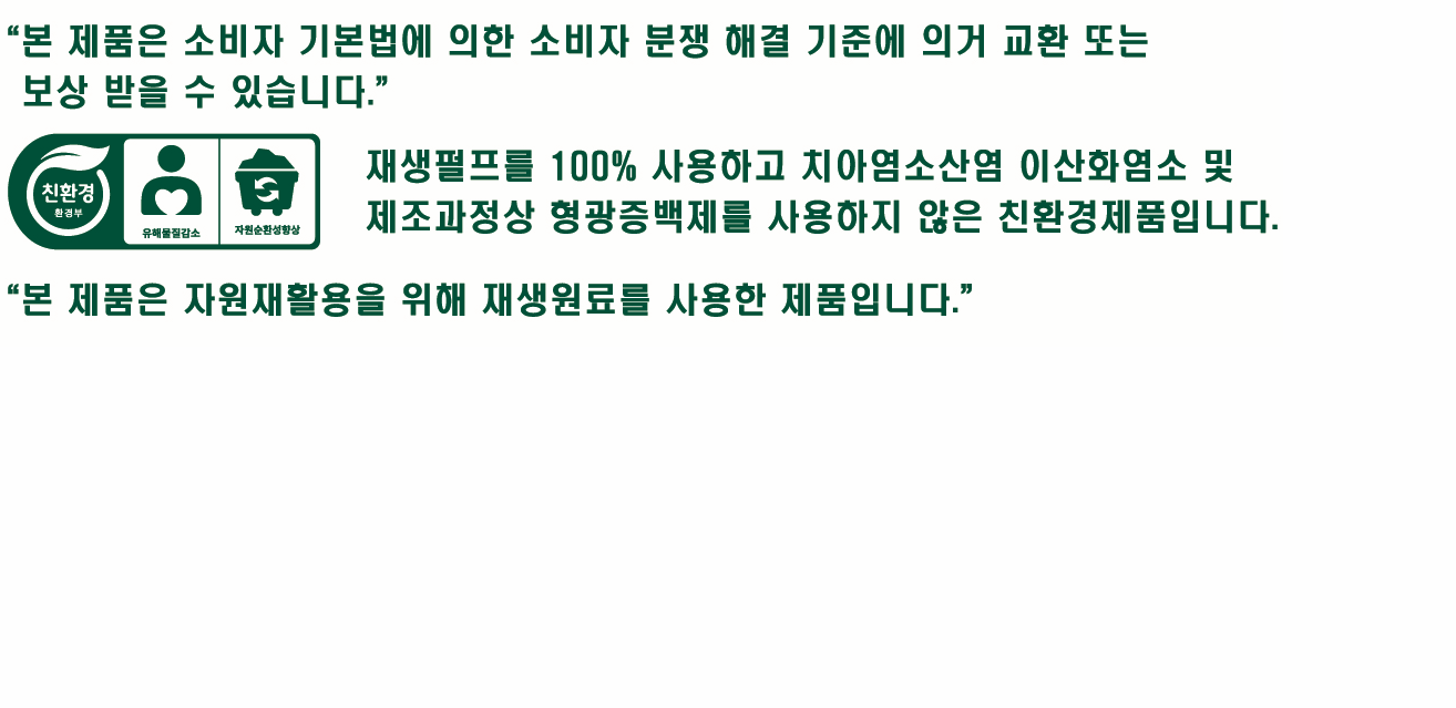 본 제품은 소비자 기본법에 의한 소비자 해결 기준에 의거 교환 또는 보상 받을 수 있습니다. 재생펄프를 100퍼센트 사용하고 치아염소산염 이산화염소 및 제조과정상 형광증백제를 사용하지 않은 친환경제품입니다. 본 제품은 자원재활용을 위해 재생원료를 사용한 제품입니다.