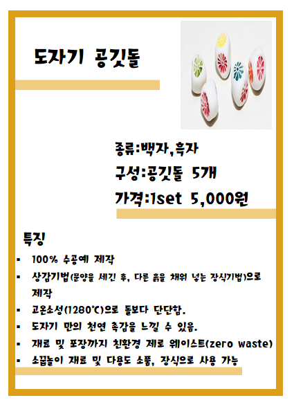 도자기 공깃돌 종류:백자, 흑자 구성:공깃돌 5개 가격:1set 5,000원 특징 ㆍ100% 수공예 제작 ㆍ상감기법(문양을 세긴 후, 다른 흙을 채워 넣는 장식기법)으로 제작 ㆍ고온소성(1280도)으로 돌보다 단단함. 도자기 만의 천연 촉감을 느낄수 있음. ㆍ재료 및 포장까지 친환경 제로 웨이스트(zero waste) ㆍ소꿉놀이 재료 및 다용도 소품, 장식으로 사용 가능