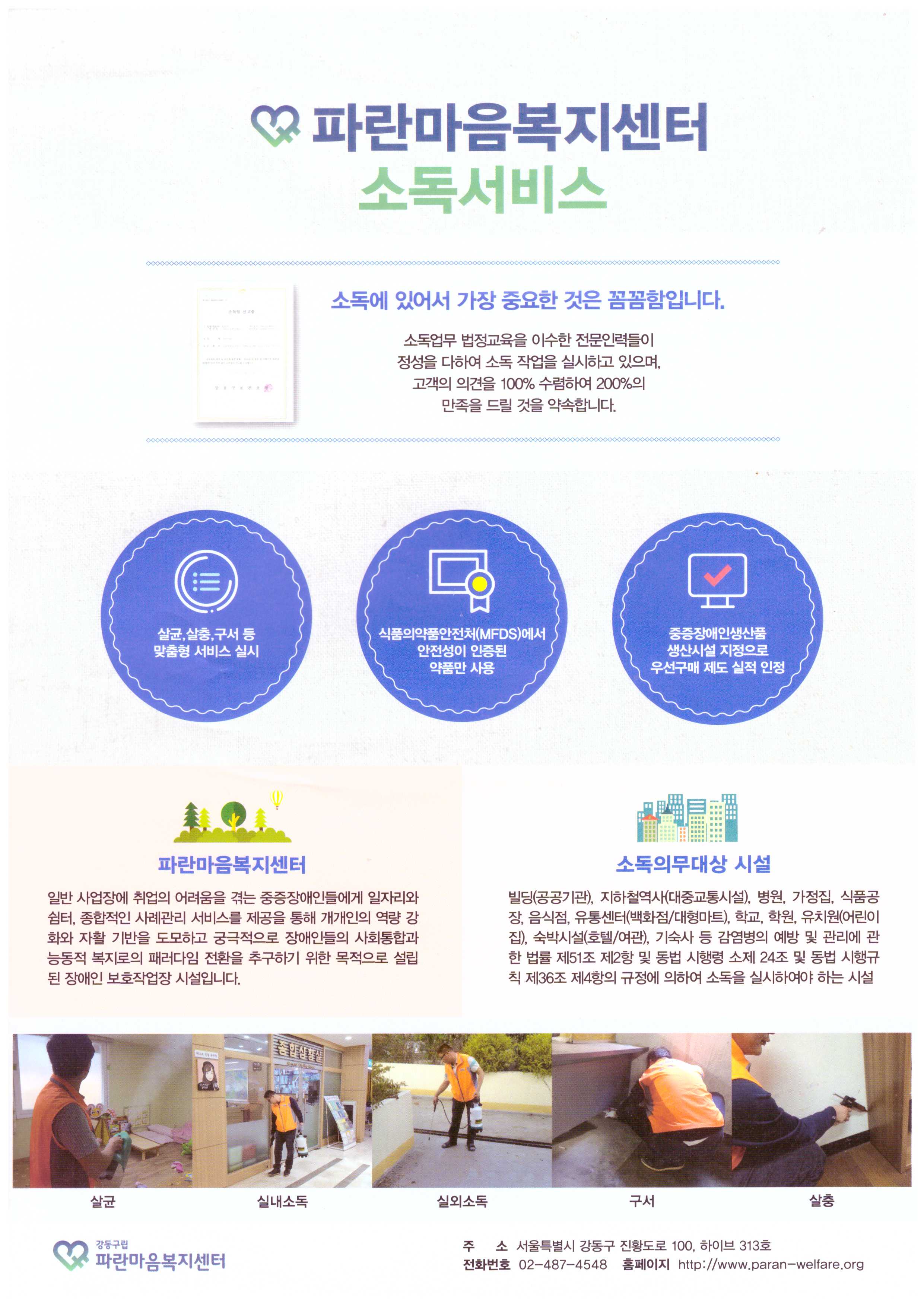 파란마음복지센터소독서비스 소독에 있어서 가장 중요한 것은 꼼꼼함입니다. 소독업무 법정교육을 이수한 전문인력들이 정성을 다하여 소독 작업을 실시하고 있으며, 고객의 의견을 100% 수렴하여 200%의 만족을 드릴 것을 약속합니다. 살균,살충,구서 등 맞춤형 서비스 실시 식품의약품안전처(MFDS)에서 안전성이 인증된 약품만 사용 중증장애인생산품 생산시설 지정으로 우선구매 제도 실적 인정 파란마음복지센터 일반 사업장에 취업의 어려움을 겪는 중증장애인들에게 일자리와 쉼터, 종합적인 사례관리 서비스를 제공을 통해 개개인의 역량 강화와 자활 기반을 도모하고 궁극적으로 장애인들의 사회통합과 능동적 복지로의 패러다임을 전환을 추구하기 위한 목적으로 설립된 장애인 보호작업장 시설입니다. 소독의무대상 시설 빌딩(공공기관), 지하철역사(대중교통시설), 병원, 가정집, 식품공장, 음식점, 유통센터(백화점/대형마트), 학교, 학원, 유치원(어린이집), 숙박시설(호텔/여관), 기숙사 등 감염병의 예방 및 관리에 관한 법률 제51조 제2항 및 동법 시행령 소제 24조 및 동법 시행규칙 제 36조 제4항의 규정에 의하여 소독을 실시하여야 하는 시설 살균 실내소독 실외소독 구서 살충 강동구립 파란마음복지센터 주소 서울특별시 강동구 진황도로 100, 하이브 313호 전화번호 02-487-4548 홈페이지 http://www.paran-welfare.org