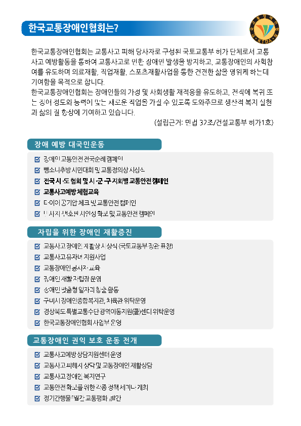한국교통장애인협회는? 한국교통장애인협회는 교통사고 피해 당사자로 구성된 국토교통부 허가 단체로서 교통 사고 예방활동을 통하여 교통사고로 인한 장애인 발생을 방지하고, 교통장애인의 사회참여를 유도하며 의료재활, 직업재활, 스포츠재활사업을 통한 건전한 삶을 영위케 하는데 기여함을 목적으로 합니다. 한국교통장애인협회는 장애인들의 가정 및 사회생활 재적응을 유도하고, 전직에 복귀 또는 장애 정도와 능력에 맞는 새로운 직업을 가질 수 있도록 도와주므로 생산적 복지 실현과 삶의 질 향상에 기여하고 잇씁니다. (설립근거 : 민법 32조/건설교통부 허가1호) 장애 예방 대국민운동 장애인교통안전전국순례캠페인 뺑소니추방 시민대회 및 교통정의상 시상식 전국 시·도 협회 및 시·군·구 지회별 교통안전 캠페인 교통사고예방 체험교육 타이어 공기압 체크 및 교통안전 캠페인 번호판 시인성 확보 및 교통안전 캠페인 자립을 위한 장애인 재활증진 교통사고 장애인 재활상 시상식(국토교통부장관 표창) 교통사고 유자녀 지원사업 교통장애인 봉사자교육 장애인 재활자립장 운영 장애인 맞춤형 일자리 창출 활동 구미시 장애니종합복지관, 체육관 위탁운영 경상북도특별교통수단광역이동지원(콜)센터 위탁운영 한국교통장애인협회 사업부 운영 교통장애인 권익 보호 운동 전개 교통사고 장애인 복지연구 교통안전확보를 위한 각종 정책 세미나 개최 정기간행물 월간 교통평화 발간