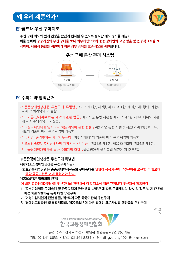 왜 우리 제품인가? 꿈드래 우선 구매제도 우선 구매 제도와 관계 법령을 손쉽게 접하실 수 있도록 실시간 제도 정보를 제공하고, 이를 통하여 공공기관의 우선 구매를 보다 의무화함으로써 중증 장애인의 고용 창출 및 안정적 소득을 보장하며, 사회적 통합을 지원하기 위한 정보 정책을 효과적으로 지원합니다. 우선 구매 통합 관리 시스템 쇼핑몰 + 우선구매 수의계약 법적근거 ·「중증장애인생산품 우선구매 특별법」제6조 제1항, 제2항, 제7조 제1항, 제3항, 제4항의 기준에 따라 수의계약이 가능함. ·「국가를 당사자로 하는 계약에 관한 법률」 제7조 및 동법 시행령 제26조 제1항 제4호 나목의 기준에 따라 수의계약이 가능함. ·「지방자치단체를 당사자로 하는 계약에 관한 법률」제9조 및 동법 시행령 제23조 제1항8호바목, 제2의 기준에 따라 수의계약이 가능함. ·「공기업, 준정부기관 계약사무규칙」제8조 제7항의 기준에 따라 수의계약이 가능함. ·「조달청·보훈, 복지단체와의 계약업무처리기준」제21조 제1항, 제22조 제2항, 제24조 제1항. ·「한국장애인개발원을 통한 수의계약 대행」중증장애인 생산품법 제7조, 제12조3항 ※중증장애인생산품 우선구매 특별법 제6조(중증장애인생산품 우선구매지원) ② 보건복지부장관은 중증장애인생산품의 구매증대를 위하여 공공기관에 우선구매를 요구할 수 있으며 해당 공공기관은 이에 응하여야 한다. 제20조(다른 법률과의 관계) 이 법은 중증장애인생산품 우선구매와 관련하여 다음 각호에 따른 규정보다 우선하여 적용한다. 1.「중소기업제품 구매촉진 및 판로지원에 관한 법률」제5조에 따른 구매계획의 작성 및 같은 법 제17조에 따른 기술개발제품 등에 대한 우선구매 2.「여성기업지원에 관한 법률」제9조에 따른 공공기관의 우선구매 3.「장애인고용촉진 및 직업재활법」제22조의 3에 따른 장애인 표준사업장 생산품의 우선구매 한국교통장애인협회 공장 주소 : 경기도 화성시 향남읍 발안공단로3길 35, 가동 TEL. 02.841.8833 / FAX. 02.841.8834 / E-mail: gyotong1004@naver.com