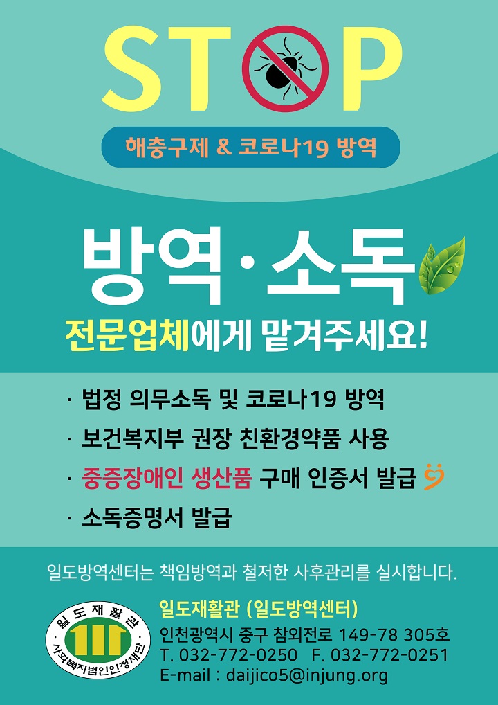 STOP 해충구제 & 코로나19 방역 방역·소독 전문업체에게 맡겨주세요! ·법정 의무소독 및 코로나19 방역 ·보건복지부 권장 친환경약품 사용 ·중증장애인 생산품 구매 인증서 발급 ·소독증명서 발급 일도방역센터는 책임방역과 철저한 사후관리를 실시합니다. 일도재활관·사회복지법인인정재단 일도재활관 (일도방역센터) 인천광역시 중구 참외전로 149-78-305호 T. 032-772-0250 F. 032-772-0251 E-mail : daijico5@injung.org