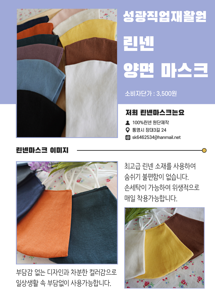 성광직업재활원 린넨 양면 마스크 소비자단가 : 3,500원 저희 린넨마스크는요 100%린넨 원단제작 통영시 장대3길 24 sk6462534@hanmail.net 린넨마스크 이미지 최고급 린넨 소재를 사용하여 숨쉬기 불편함이 없습니다. 손세탁이 가능하여 위생적으로 매일 착용가능합니다. 부담감 없는 디자인과 차분한 컬러감으로 일상생활 속 부담없이 사용가능합니다.