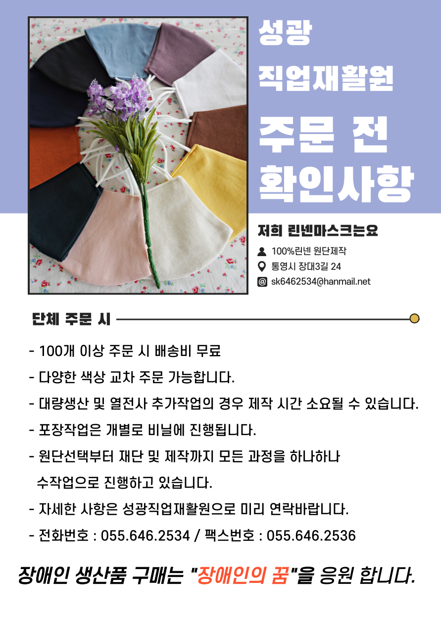 성광직업재활원 주문 전 확인사항 저희 린넨마스크는요 100%린넨 원단제작 통영시 장대3길 24 sk6462534@hanmail.net 단체 주문 시 - 100개 이상 주문 시 배송비 무료 - 다양한 색상 교차 주문 가능합니다. - 대량생산 및 열전사 추가작업의 경우 제작 시간 소요될 수 있습니다. - 포장작업은 개별로 비닐에 진행됩니다. - 원단선택부터 재단 및 제작까지 모든 과정을 하나하나 수작업으로 진행하고 있습니다. - 자세한 사항은 성광직업재활원으로 미리 연락바랍니다. - 전화번호 : 055.646.2534 / 팩스번호 : 055.646.2536 장애인 생산품 구매는 