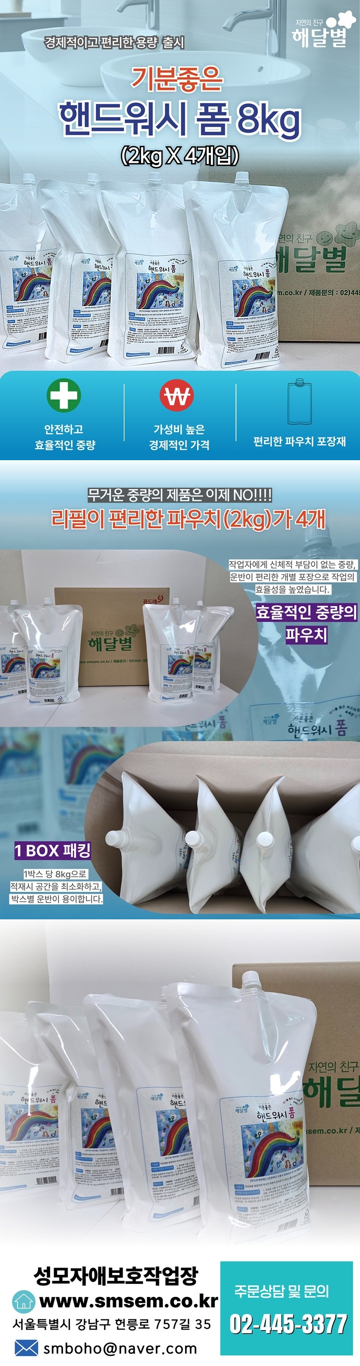 경제적이고 편리한 용량 출시 기분좋은 핸드워시 폼 8kg (2kg X 4개입) / 안전하고 효율적인 중량 / 가성비 높은 경제적인 가격 / 편리한 파우치 포장재 / 무거운 중량의 제품은 이제 NO!!! 리필이 편리한 파우치 (2kg)가 4개 / 작업자에게 신체적 부담이 없는 중량, 운반이 편리한 개별 포장으로 작업의 효율성을 높였습니다 효율적인 중량의 파우치 1BOX 패킹 1박스 당 8kg으로 적재 시 공간을 최소화하고 박스별 운반이 용이합니다 / 성모자애보호작업장 www.smsem.co.kr 서울특별시 강남구 헌릉로 757길 35 이메일 smboho@naver.com 주문상담 및 문의 02-445-3377