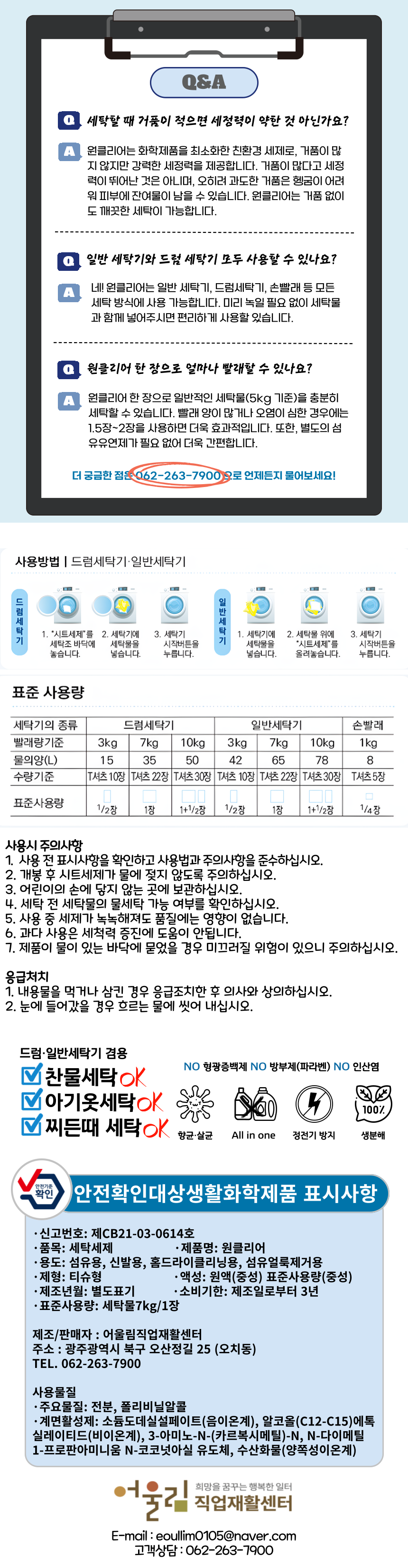 “Q&A Q 세탁할 때 거품이 적으면 세정력이 약한 건 아닌가요? A 원클리어는 화학제품을 최소화한 친환경 세제로, 거품이 많지 않지만 강력한 세정력을 제공합니다. 거품이 많다고 세정력이 뛰어난 것은 아니며, 오히려 과도한 거품은 헹굼이 어려워 피부에 잔여물로 남을 수 있습니다. 원클리어는 거품 없이도 깨끗한 세탁이 가능합니다. Q 일반 세탁기와 드럼 세탁기 모두 사용할 수 있나요? A 네! 원클리어는 일반 세탁기, 드럼세탁기, 손빨래 등 모든 세탁 방식에서 사용 가능합니다. 미리 녹일 필요 없이 세탁물과 함께 넣어주시면 편리하게 사용하실 수 있습니다. Q 원클리어 한 장으로 얼마나 빨래할 수 있나요? A 원클리어 한 장으로 일반적인 세탁물(5kg 기준)을 충분히 세탁할 수 있습니다. 빨래 양이 많거나 오염이 심한 경우에는 1.5장~2장을 사용하면 더욱 효과적입니다. 또한, 별도의 섬유유연제가 필요 없어 더욱 편리합니다. 더 궁금한 점은 062-263-7900으로 언제든지 물어보세요! 사용방법 드럼세탁기·일반세탁기 드럼세탁기 1. 시트세제를 세탁물 바닥에 놓습니다. 2. 세탁물을 넣습니다. 3. 세탁기 작동버튼을 눌러줍니다. 일반세탁기 1. 세탁기 위에 시트세제를 올립니다. 2. 세탁기 작동버튼을 눌러줍니다. 표준 사용량 세탁기의 종류 드럼세탁기 일반세탁기 손빨래 빨래량 기준 3kg 7kg 10kg 3kg 물의 양(L) 50 70 90 15 수량기준 T시트 1장 T시트 1장 T시트 2장 T시트 1/2장 사용시 주의사항 1. 사용 전 표시사항을 확인하고 사용방법과 주의사항을 준수하십시오. 2. 개봉 후 시트세제가 물에 젖지 않도록 주의하십시오. 3. 어린이의 손에 닿지 않는 곳에 보관하십시오. 4. 세탁 전 세탁물을 분리한 후 이염을 확인하십시오. 5. 사용 중 세제가 녹녹해져도 품질에는 영향이 없습니다. 6. 과다 사용은 세척력 증진에 도움이 안됩니다. 7. 제품이 물에 있는 바닥에 묻을 경우 미끄러질 위험이 있으니 주의하십시오. 응급처치 1. 내용을 먹거나 삼킨 경우 응급조치한 후 의사와 상의하십시오. 2. 눈에 들어갔을 경우 흐르는 물에 씻어 내십시오. 드럼·일반세탁기 겸용 찬물세탁OK 아기옷세탁OK 찌든때세탁OK NO 형광증백제 NO 방부제(파라벤) NO 인산염 항균·살균 All in one 정전기 방지 낮은 온도에서도 깨끗하게 안전확인대상생활화학제품 표시사항 신고번호: 제CB21-03-0614호 품목: 세탁세제 제품명: 원클리어 용도: 섬유용, 의류용, 홈드라이클리닝용, 섬유유연제겸용 형태: 티슈형 액성: 중성 표준사용량: 세탁물7kg/1장 제조년월: 별도표기 사용기한: 제조일로부터 3년 제조/판매자: 어울림직업재활센터 주소: 광주광역시 북구 오산정길 25(오치동) 고객상담: 062-263-7900 사용물질 주요물질: 전분, 폴리비닐알콜 계면활성제: 소듐도데실설페이트(음이온계), 알코올(C12~C15)에톡실레이티드(비이온계), 3-아미노-N-(카르복시메틸)-N, N-다이메틸-1-프로판아미니움 N-코코나트유도체, 수산화물(양쪽성이온계)