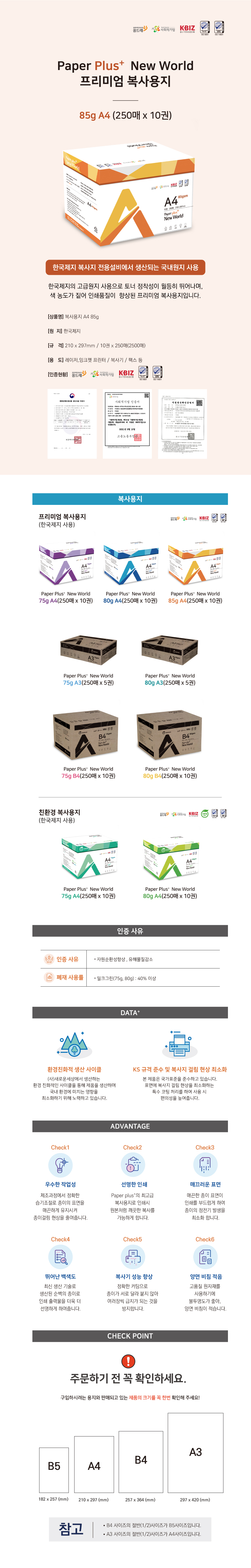 꿈드래 사회적기업 K-BIZ Paper Plus+ New World 프리미엄 복사용지 85g A4 (250매 x 10권) 한국제지 복사지 전용설비에서 생산되는 국내원지 사용 한국제지의 고급원지 사용으로 토너 정착성이 월등히 뛰어나며, 색 농도가 짙어 인쇄품질이 향상된 프리미엄 복사용지입니다. [상품명] 복사용지 A4 85g [원지] 한국제지 [규격] 210x297mm /10권 x 250매(2,500매) [용도] 레이저,잉크젯 프린터 / 복사기/ 팩스 등 [인증현황] 꿈드래 사회적기업  K-BIZ 복사용지 프리미엄 복사용지 (한국제지 사용) Paper Plus+ New World 75g A4(250매 x 10권) Paper Plus+ New World 80g A4(250매 x 10권) Paper Plus+ New World 85g A4(250매 x 10권) Paper Plus+ New World 75g A3(250매 x 5권) Paper Plus+ New World 80g A3(250매 x 5권) Paper Plus+ New World 75g B4(250매 x 10권) Paper Plus+ New World 80g B4(250매 x 10권) 친환경 복사용지 (한국제지 사용) Paper Plus+ New World 75g A4(250매x10권) Paper Plus+ New World 80g A4(250매 x 10권) 인증사유 인증 사유 ‘자원순환성향상, 유해물질감소 ’폐재 사용률 ‘밀크그린(75g,80g) : 40% 이상 DATA+ 환경친화적 생산 사이클 (사)새로운세상에서 생산하는 환경 친화적인 사이클을 통해 제품을 생산하며 국내환경에 미치는 영향을 최소화하기 위해 노력하고 있습니다. KS 규격 준수 및 복사지 걸림 현상 최소화 본 제품은 국가표준을 준수하고 있습니다. 표면에 복사지 걸림 현상을 최소화하는 특수 코팅 처리를 하여 사용 시 편의성을 높여줍니다.  ADVANTAGE Check1 우수한 작업성 제조과정에서 정확한 습기조절로 종이의 표면을 매끈하게 유지시켜 종이걸림 현상을 줄여줍니다. Check 2 선명한 인쇄 Paper plus+의 최고급 복사용지로 인쇄시 원본처럼 깨끗한 복사를 가능하게 합니다. Check 3 매끄러운 표면 매끈한 종이 표면이 인쇄를 부드럽게 하여 종이의 정전기 발생을 최소화합니다. Check 4 뛰어난 백색도 최신 생산 기술로 생산된 순백의 종이로 인쇄 출력물을 더욱 더 선명하게 하여줍니다. Check 5 복사기 성능 향상 정확한 커팅으로 종이가 서로 달라 붙지 않아 여러장씩 급지가 되는 것을 방지합니다. Check 6 양면 비침 적음 고품질 원자재를 사용하기에 불투명도가 좋아, 양면 비침이 적습니다. CHECK POINT ! 주문하기 전 꼭 확인하세요. 구입하시려는 용지와 판매되고 있는 제품의 크기를 꼭 한번 확인해주세요 ! B5 182x257(mm) A4 210x297(mm) B4 257x364(mm) A3 297x420(nn) 참고 B4 사이즈의 절반(1/2)사이즈가 B5사이즈입니다 A3 사이즈의 절반(1/2)사이즈가 A4사이즈입니다.
