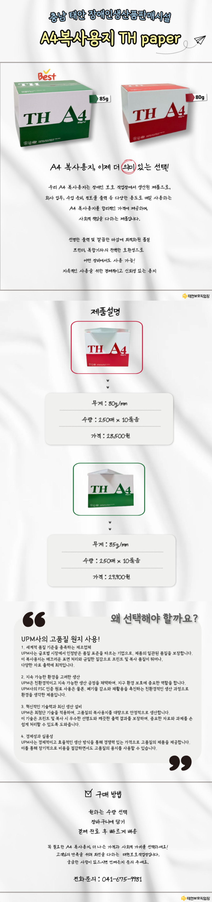 충남 태안 장애인생산품판매시설 A4복사용지 TH paper학교에서 필요한 A4 복사용지, 이제 더 의미 있는 선택!우리 A4 복사용지는 장애인 보호 작업장에서 생산된 제품으로,업무, 수업 준비, 학생 과제 등 다양한 용도로 매일 사용하는 A4 복사용지를 합리적인 가격에 제공하며, 사회적 책임을 다하는 제품입니다.학생 과제 및 학습 자료 출력에 최적화된 품질프린터, 복합기와의 완벽한 호환성으로 어떤장비에서도 사용 가능!지속적인 사용을 위한 경제적이고 신뢰성 있는 용지제품설명무게 : 80g/mm 수량 : 250매 x 10묶음가격 : 28,500원무게 : 85g/mm 수량 : 250매 x 10묶음가격 : 29,900원왜 선택해야 할까요?UPM사의 고품질 원지 사용!1. 세계적 품질 기준을 충족하는 제조업체UPM사는 글로벌 시장에서 인정받은 품질 표준을 따르는 기업으로, 제품의 일관된 품질을 보장합니다. 이 복사용지는 매끄러운 표면 처리와 균일한 질감으로 프린트 및 복사 품질이 뛰어나, 학교에서 매일 사용하는 자료 출력에 최적입니다.2. 지속 가능한 환경을 고려한 생산UPM은 친환경적이고 지속 가능한 생산 공정을 채택하여, 지구 환경 보호에 중요한 역할을 합니다. UPM사의 FSC 인증 원료 사용은 물론, 폐기물 감소와 재활용을 촉진하는 친환경적인 생산 과정으로 환경을 생각한 제품입니다.3. 혁신적인 기술력과 최신 생산 설비UPM은 최첨단 기술을 적용하여, 고품질의 복사용지를 대량으로 안정적으로 생산합니다. 이 기술은 프린트 및 복사 시 우수한 선명도와 깨끗한 출력 결과를 보장하며,학교에서 중요한 교육 자료와 과제를 손쉽게 처리할 수 있도록 도와줍니다.4. 경제성과 실용성UPM사는 경제적이고 효율적인 생산 방식을 통해 경쟁력 있는 가격으로 고품질의 제품을 제공합니다. 이를 통해 학교에서도 장기적으로 비용을 절감하면서도 고품질의 용지를 사용할 수 있습니다.구매 방법원하는 수량 선택장바구니에 담기결제 완료 후 빠르게 배송학교에서 꼭 필요한 A4 복사용지, 더 나은 가격과 사회적 가치를 선택하세요!고객님의 만족을 위해 최선을 다하는  태현보호작업장입니다.궁금한 사항이 있으시면 언제든지 문의 주세요.전화문의 : 041-675-9981
