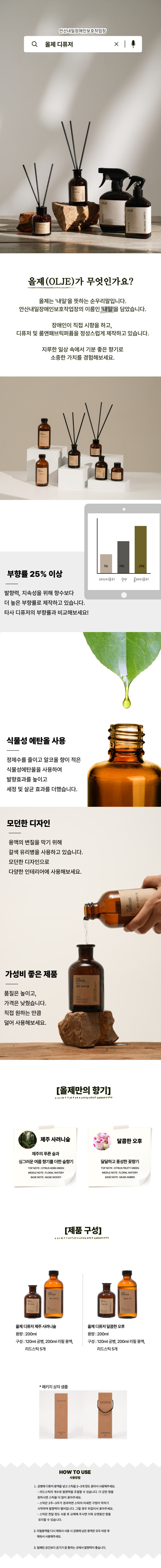 안산내일장애인보호작업장 올제 디퓨저 올제(OLJE)가 무엇인가요? 올제는 '내일'을 뜻하는 순우리말입니다. 안산내일장애인보호작업장의 이름은 '내일'을 담았습니다. 장애인이 직접 시향을 하고, 디퓨저 및 룸앤패브릭퍼퓸을 정성스럽게 제작하고 있습니다. 지루한 일상 속에서 기분 좋은 향기로 소중한 가치를 경험해보세요. 부향률 25% 이상 발향력, 지속성을 위해 향수보다 더 높은 부향률로 제작하고 있습니다. 타사 디퓨저의 부향률과 비교해보세요. 식물성 에탄올 사용 정제수를 줄이고 알코올 향이 적은 식물성에탄올을 사용하여 발향효과를 높이고 세정 및 살균 효과를 더했습니다. 모던한 디자인 용액의 변질을 막기 위해 갈색 유리병을 사용하고 있습니다. 모던한 디자인으로 다양한 인테리어에 사용해보세요. 가성비 좋은 제품 품질은 높이고, 가격은 낮췄습니다. 직접 원하는 만큼 덜어 사용해보세요. 올제만의 향기 제주 사려니숲 제주의 푸른 숲과 싱그러운 여름 향기를 더한 숲 향기 TOP NOTE CITRUS HERB GREEN MIDDLE NOTE FLORAL WATERY BASE NOTE MUSK WOODY 달콤한 오후 달달하고 풍성한 꽃향기 TOP NOTE CITRUS FRUITY GREEN MIDDLE NOTE FLORAL WATERY BASE NOTE MUSK AMBER 제품 구성 올제 디퓨저 제주 사려니숲 용량 200ML 구성 120ML 공병, 200ML 리필 용액, 리드스틱 5개 올제 디퓨저 달콤한 오후 용량 200ML, 120ML 공병, 200ML 리필 용액, 리드스틱 5개 패키지 상자 샘플 HOW TO USE 사용방법 1. 공병에 디퓨저 용액을 넣고 스틱을 2~3개 정도 꽂아서 사용해주세요. 리드스틱의 개수로 발향력을 조절할 수 있습니다. 더 강한 향을 원하시면 스틱을 더 많이 꽂아주세요. 스틱은 2주~3주가 경과하면 스틱의 미세한 구멍이 막히기 시작하여 발향력이 떨어집니다. 그럴 경우 뒤집어서 꽂아주세요. 스틱은 한달 정도 사용 후 교체해 주시면 더욱 오랫동안 향을 유지할 수 있습니다. 2. 리필용액을 다시 채워서 사용 시 공병에 남은 용액은 모두 비운 후 채워서 사용해주세요. 3. 밀폐된 공간보다 공기가 잘 통하는 곳에서 발향력이 좋습니다.