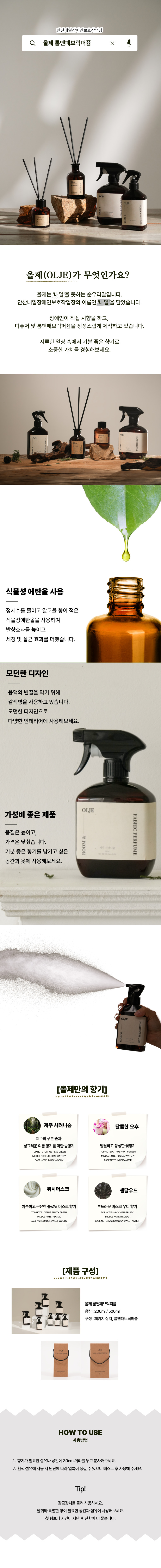 안산내일장애인보호작업장 올제 룸앤패브릭퍼퓸 올제(OLJE)가 무엇인가요? 올제는 '내일'을 뜻하는 순우리말입니다. 안산내일장애인보호작업장의 이름은 '내일'을 담았습니다. 장애인이 직접 시향을 하고, 디퓨저 및 룸앤패브릭퍼퓸을 정성스럽게 제작하고 있습니다. 지루한 일상 속에서 기분 좋은 향기로 소중한 가치를 경험해보세요. 식물성 에탄올 사용 정제수를 줄이고 알코올 향이 적은 식물성에탄올을 사용하여 발향효과를 높이고 세정 및 살균 효과를 더했습니다. 모던한 디자인 용액의 변질을 막기 위해 갈색병을 사용하고 있습니다. 모던한 디자인으로 다양한 인테리어에 사용해보세요. 가성비 좋은 제품 품질은 높이고, 가격은 낮췄습니다. 기분 좋은 향기를 남기고 싶은 공간과 옷에 사용해보세요. 올제만의 향기 제주 사려니숲 제주의 푸른 숲과 싱그러운 여름 향기를 더한 숲 향기 TOP NOTE CITRUS HERB GREEN MIDDLE NOTE FLORAL WATERY BASE NOTE MUSK WOODY 달콤한 오후 달달하고 풍성한 꽃향기 TOP NOTE CITRUS FRUITY GREEN MIDDLE NOTE FLORAL WATERY BASE NOTE MUSK AMBER 위시머스크 차분하고 은은한 플러워 머스크 향기 TOP NOTE CITRUS FRUITY GREEN MIDDLE NOTE FLORAL BASE NOTE MUSK SWEET WOODY 샌달우드 부드러운 머스크 우디 향기 TOP NOTE SPICY HERB FRUITY MIDDLE NOTE FLORAL BASE NOTE MUSK WOODY SWEET AMBER 제품 구성 올제 룸앤패브릭퍼퓸 용량 200ML/500ML 구성 패키지 상자, 룸앤패브릭퍼퓸 HOW TO USE 사용방법 1. 향기가 필요한 섬유나 공간에 30CM 거리를 두고 분사해주세요. 2. 흰색 섬유에 사용 시 원단에 따라 얼룩이 생길 수 있으니 테스트 후 사용해 주세요. TIP! 잠금장치를 돌려 사용하세요. 탈취와 특별한 향이 필요한 공간과 섬유에 사용해보세요. 첫 향보다 시간이 지난 후 잔향이 더 좋습니다.