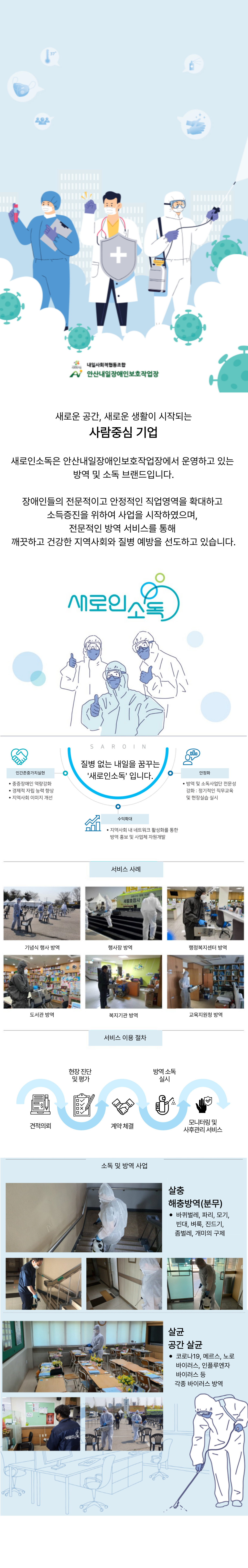 내일사회적협동조합 안산내일장애인보호작업장 새로운 공간, 새로운 생활이 시작되는 사람중심 기업 새로인소독은 안산내일장애인보호작업장에서 운영하는 방역 및 소독 브랜드입니다. 장애인들의 전문적이고 안정적인 직업영역을 확대하고 소득증진을 위하여 사업을 시작하였으며, 전문적인 방역 서비스를 통해 깨끗하고 건강한 지역사회와 질병 예방을 선도하고 있습니다. 질병 없는 내일을 꿈꾸는 '새로인소독' 입니다. 인간존중가치실현 중증장애인 역량강화 경제적 자립 능력 향상 지역사회 이미지 개선 안정화 방역 및 소독 사업단 전문성 강화, 정기적인 직무 교육 및 현장실습 실시 수익확대 지역사회 내 네츠워크 활성화를 통한 방역 홍보 및 사업체 자원개발 서비스 사례 기념식 행사 방역 행사장 방역 행정복지센터 방역 도서관 방역 복지기관 방역 교육지원청 방역 서비스 이용 절차 견적의뢰 현장 진단 및 평가 계약체결 방역소독 실시 모니터링 및 사후관리 서비스 소독 및 방역 사업 살충 해충방역(분무) 바퀴벌레, 파리, 모기, 빈대, 벼룩, 진드기, 좀벌레, 개미의 구제 살균 공간 살균 코로나19, 메르스, 노로바이러스, 인플루엔자 바이러스 등 각종 바이러스 방역